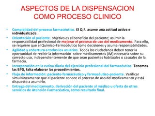 ASPECTOS DE LA DISPENSACION
            COMO PROCESO CLINICO
•   Complejidad del proceso farmacéutico. El Q.F. asume una actitud activa e
    individualizada.
•   Orientación al paciente. objetivo es el beneficio del paciente; asumir la
    responsabilidad profesional de mejorar el proceso de uso del medicamento. Para ello,
    se requiere que el Químico-Farmacéutico tome decisiones y asuma responsabilidades.
•   Agilidad y cobertura a todos los usuarios. Todos los ciudadanos deben tener la
    oportunidad de recibir la información sobre medicamentos (IM) necesaria sobre su
    correcto uso, independientemente de que sean pacientes habituales o casuales de la
    farmacia.
•   Incorporación en la rutina diaria del ejercicio profesional del farmacéutico. Tenemos
    las BPD, falta elaborar los procedimientos.
•   Flujo de información: paciente-farmacéutico y farmacéutico-paciente. Verificar
    simultáneamente que el paciente conoce el proceso de uso del medicamento y está
    dispuesto a asumirlo.
•   Entrega del medicamento, derivación del paciente al médico u oferta de otros
    servicios de Atención Farmacéutica, como resultado final.
 
