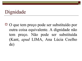 Dignidade

   O que tem preço pode ser substituído por
    outra coisa equivalente. A dignidade não
    tem preço. Não pode ser substituída
    (Kant, apud LIMA, Ana Lúcia Coelho
    de)
 