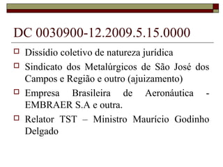 DC 0030900-12.2009.5.15.0000
   Dissídio coletivo de natureza jurídica
   Sindicato dos Metalúrgicos de São José dos
    Campos e Região e outro (ajuizamento)
   Empresa Brasileira de Aeronáutica -
    EMBRAER S.A e outra.
   Relator TST – Ministro Maurício Godinho
    Delgado
 