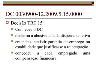 DC 0030900-12.2009.5.15.0000
   Decisão TRT 15
       Conheceu o DC
       declarou a abusividade da dispensa coletiva
       entendeu inexistir garantia de emprego ou
        estabilidade que justificasse a reintegração
       concedeu a cada empregado uma
        compensação financeira
 