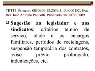 TRT15. Processo 0030900-12.2009.5.15.0000 DC, Des.
Rel. José Antonio Pancotti. Publicado em 30/03/2009

   Sugestão ao legislador e aos
    sindicatos: critérios tempo de
    serviço, idade e os encargos
    familiares, períodos de reciclagens,
    suspensão temporária dos contratos,
    aviso       prévio      prolongado,
    indenizações, etc.
 