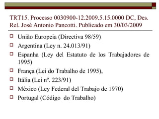 TRT15. Processo 0030900-12.2009.5.15.0000 DC, Des.
Rel. José Antonio Pancotti. Publicado em 30/03/2009
   União Europeia (Directiva 98/59)
   Argentina (Ley n. 24.013/91)
   Espanha (Ley del Estatuto de los Trabajadores de
    1995)
   França (Lei do Trabalho de 1995),
   Itália (Lei nº. 223/91)
   México (Ley Federal del Trabajo de 1970)
   Portugal (Código do Trabalho)
 