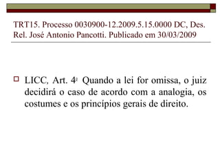 TRT15. Processo 0030900-12.2009.5.15.0000 DC, Des.
Rel. José Antonio Pancotti. Publicado em 30/03/2009




   LICC, Art. 4o Quando a lei for omissa, o juiz
    decidirá o caso de acordo com a analogia, os
    costumes e os princípios gerais de direito.
 