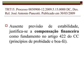 TRT15. Processo 0030900-12.2009.5.15.0000 DC, Des.
Rel. José Antonio Pancotti. Publicado em 30/03/2009


   Ausente previsão de estabilidade,
    justifica-se a compensação financeira
    como fundamento no artigo 422 do CC
    (princípios de probidade e boa-fé).
 