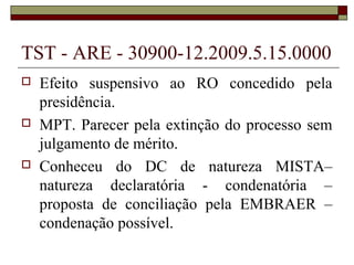 TST - ARE - 30900-12.2009.5.15.0000
   Efeito suspensivo ao RO concedido pela
    presidência.
   MPT. Parecer pela extinção do processo sem
    julgamento de mérito.
   Conheceu do DC de natureza MISTA–
    natureza declaratória - condenatória –
    proposta de conciliação pela EMBRAER –
    condenação possível.
 