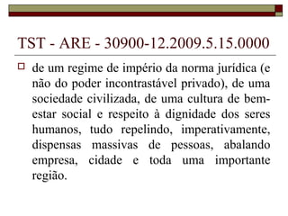 TST - ARE - 30900-12.2009.5.15.0000
   de um regime de império da norma jurídica (e
    não do poder incontrastável privado), de uma
    sociedade civilizada, de uma cultura de bem-
    estar social e respeito à dignidade dos seres
    humanos, tudo repelindo, imperativamente,
    dispensas massivas de pessoas, abalando
    empresa, cidade e toda uma importante
    região.
 