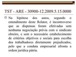 TST - ARE - 30900-12.2009.5.15.0000
   Na hipótese dos autos, segundo o
    entendimento deste Relator, é incontroverso
    que as dispensas foram efetivadas sem
    nenhuma negociação prévia com o sindicato
    obreiro, e sem o necessário estabelecimento
    de critérios objetivos e sociais para escolha
    dos trabalhadores diretamente prejudicados,
    pelo que a conduta empresarial afronta a
    ordem jurídica pátria.
 