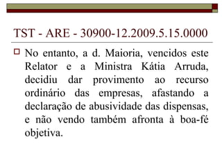 TST - ARE - 30900-12.2009.5.15.0000
   No entanto, a d. Maioria, vencidos este
    Relator e a Ministra Kátia Arruda,
    decidiu dar provimento ao recurso
    ordinário das empresas, afastando a
    declaração de abusividade das dispensas,
    e não vendo também afronta à boa-fé
    objetiva.
 
