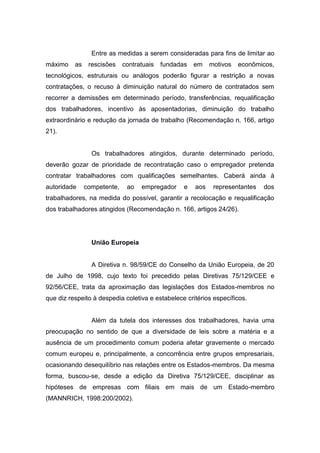 Entre as medidas a serem consideradas para fins de limitar ao
máximo

as

rescisões

contratuais

fundadas

em

motivos

econômicos,

tecnológicos, estruturais ou análogos poderão figurar a restrição a novas
contratações, o recuso à diminuição natural do número de contratados sem
recorrer a demissões em determinado período, transferências, requalificação
dos trabalhadores, incentivo às aposentadorias, diminuição do trabalho
extraordinário e redução da jornada de trabalho (Recomendação n. 166, artigo
21).

Os trabalhadores atingidos, durante determinado período,
deverão gozar de prioridade de recontratação caso o empregador pretenda
contratar trabalhadores com qualificações semelhantes. Caberá ainda à
autoridade

competente,

ao

empregador

e

aos

representantes

dos

trabalhadores, na medida do possível, garantir a recolocação e requalificação
dos trabalhadores atingidos (Recomendação n. 166, artigos 24/26).

União Europeia

A Diretiva n. 98/59/CE do Conselho da União Europeia, de 20
de Julho de 1998, cujo texto foi precedido pelas Diretivas 75/129/CEE e
92/56/CEE, trata da aproximação das legislações dos Estados-membros no
que diz respeito à despedia coletiva e estabelece critérios específicos.

Além da tutela dos interesses dos trabalhadores, havia uma
preocupação no sentido de que a diversidade de leis sobre a matéria e a
ausência de um procedimento comum poderia afetar gravemente o mercado
comum europeu e, principalmente, a concorrência entre grupos empresariais,
ocasionando desequilíbrio nas relações entre os Estados-membros. Da mesma
forma, buscou-se, desde a edição da Diretiva 75/129/CEE, disciplinar as
hipóteses de empresas com filiais em mais de um Estado-membro
(MANNRICH, 1998:200/2002).

 