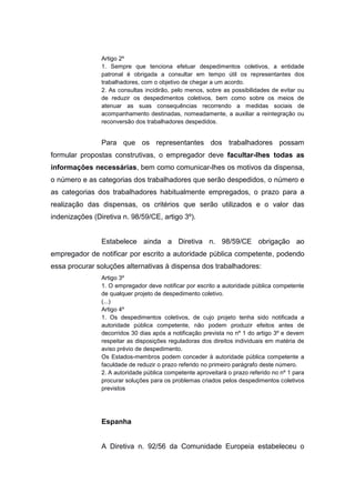Artigo 2º
1. Sempre que tenciona efetuar despedimentos coletivos, a entidade
patronal é obrigada a consultar em tempo útil os representantes dos
trabalhadores, com o objetivo de chegar a um acordo.
2. As consultas incidirão, pelo menos, sobre as possibilidades de evitar ou
de reduzir os despedimentos coletivos, bem como sobre os meios de
atenuar as suas consequências recorrendo a medidas sociais de
acompanhamento destinadas, nomeadamente, a auxiliar a reintegração ou
reconversão dos trabalhadores despedidos.

Para que os representantes dos trabalhadores possam
formular propostas construtivas, o empregador deve facultar-lhes todas as
informações necessárias, bem como comunicar-lhes os motivos da dispensa,
o número e as categorias dos trabalhadores que serão despedidos, o número e
as categorias dos trabalhadores habitualmente empregados, o prazo para a
realização das dispensas, os critérios que serão utilizados e o valor das
indenizações (Diretiva n. 98/59/CE, artigo 3º).

Estabelece ainda a Diretiva n. 98/59/CE obrigação ao
empregador de notificar por escrito a autoridade pública competente, podendo
essa procurar soluções alternativas à dispensa dos trabalhadores:
Artigo 3º
1. O empregador deve notificar por escrito a autoridade pública competente
de qualquer projeto de despedimento coletivo.
(...)
Artigo 4º
1. Os despedimentos coletivos, de cujo projeto tenha sido notificada a
autoridade pública competente, não podem produzir efeitos antes de
decorridos 30 dias após a notificação prevista no nº 1 do artigo 3º e devem
respeitar as disposições reguladoras dos direitos individuais em matéria de
aviso prévio de despedimento.
Os Estados-membros podem conceder à autoridade pública competente a
faculdade de reduzir o prazo referido no primeiro parágrafo deste número.
2. A autoridade pública competente aproveitará o prazo referido no nº 1 para
procurar soluções para os problemas criados pelos despedimentos coletivos
previstos

Espanha

A Diretiva n. 92/56 da Comunidade Europeia estabeleceu o

 