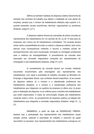 Definiu-se também hipótese de dispensa coletiva decorrente da
extinção dos contratos de trabalho que afetam a totalidade de uma planta da
empresa, sempre que o número de trabalhadores afetados seja superior a 5,
quando presentes causas econômicas, técnicas, organizativas ou produtivas
(Estatuto, artigo 51, § 1º).

A dispensa coletiva deverá ser precedida de prévia consulta ao
representante dos trabalhadores em um período de 30, ou de 15 dias para as
empresas com menos de 50 trabalhadores contratados. Tal consulta deverá
versar sobre a possibilidade de evitar ou reduzir a dispensa coletiva, bem como
atenuar suas consequências mediante o recurso a medidas sociais de
acompanhamento, tais como recolocação, formação ou reciclagem profissional
para a melhora da empregabilidade. O procedimento de consulta será
executado por comissão negociadora composta por representantes do
empregador e dos trabalhadores (Estatuto, artigo 51, § 2º).

O procedimento de consulta deverá ser iniciado mediante
documento

encaminhado

pelo

empregador

aos

representantes

dos

trabalhadores, com cópia à autoridade do trabalho vinculada ao Ministério do
Emprego e Seguridade Social, cujo conteúdo deverá especificar: a) as causas
da dispensa coletiva; b) o número e a classificação profissional dos
trabalhadores atingidos; c) o número e a classificação profissional dos
trabalhadores que integraram os quadros da empresa no último ano; d) prazo
para a realização da dispensa; e) os critérios para a escolha dos trabalhadores
que serão dispensados; f) cópia da comunicação dirigida aos trabalhadores
versando sobre o início do procedimento de dispensa coletiva; g) relação dos
trabalhadores que integrarão a comissão negociadora (Estatuto, artigo 51, §
2º).

MANNRICH, a partir da lição de RODRÍGUEZ PIÑERO,
destaca que a participação dos representantes dos trabalhadores ocupa
posição central, cabendo à autoridade do trabalho o exercício de papel
secundário no processo. Aos representantes dos trabalhadores outorga-se um

 