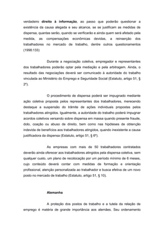 verdadeiro direito à informação, ao passo que poderão questionar a
existência da causa alegada e seu alcance, se se justificam as medidas de
dispensa, quantas serão, quando se verificarão e ainda quem será afetado pela
medida,

as

compensações

econômicas

devidas,

a

reinserção

dos

trabalhadores no mercado de trabalho, dentre outros questionamentos
(1998:133)

Durante a negociação coletiva, empregador e representantes
dos trabalhadores poderão optar pela mediação e pela arbitragem. Ainda, o
resultado das negociações deverá ser comunicado à autoridade do trabalho
vinculada ao Ministério do Emprego e Seguridade Social (Estatuto, artigo 51, §
2º).

O procedimento de dispensa poderá ser impugnado mediante
ação coletiva proposta pelos representantes dos trabalhadores, merecendo
destaque a suspensão do trâmite de ações individuais propostas pelos
trabalhadores atingidos. Igualmente, a autoridade do trabalho poderá impugnar
acordos coletivos versando sobre dispensa em massa quando presente fraude,
dolo, coação ou abuso de direito, bem como nas hipóteses de obtenção
indevida de benefícios aos trabalhadores atingidos, quando inexistente a causa
justificadora da dispensa (Estatuto, artigo 51, § 6º).

As empresas com mais de 50 trabalhadores contratados
deverão ainda oferecer aos trabalhadores atingidos pela dispensa coletiva, sem
qualquer custo, um plano de recolocação por um período mínimo de 6 meses,
cujo conteúdo deverá contar com medidas de formação e orientação
profissional, atenção personalizada ao trabalhador e busca efetiva de um novo
posto no mercado de trabalho (Estatuto, artigo 51, § 10).

Alemanha

A proteção dos postos de trabalho e a tutela da relação de
emprego é matéria de grande importância aos alemães. Seu ordenamento

 
