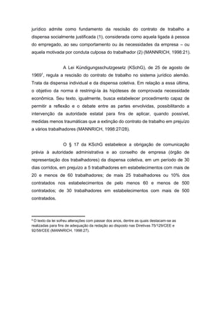 jurídico admite como fundamento da rescisão do contrato de trabalho a
dispensa socialmente justificada (1), considerada como aquela ligada à pessoa
do empregado, ao seu comportamento ou às necessidades da empresa – ou
aquela motivada por conduta culposa do trabalhador (2) (MANNRICH, 1998:21).

A Lei Kündigungsschutzgesetz (KSchG), de 25 de agosto de
19695, regula a rescisão do contrato de trabalho no sistema jurídico alemão.
Trata da dispensa individual e da dispensa coletiva. Em relação a essa última,
o objetivo da norma é restringi-la às hipóteses de comprovada necessidade
econômica. Seu texto, igualmente, busca estabelecer procedimento capaz de
permitir a reflexão e o debate entre as partes envolvidas, possibilitando a
intervenção da autoridade estatal para fins de aplicar, quando possível,
medidas menos traumáticas que a extinção do contrato de trabalho em prejuízo
a vários trabalhadores (MANNRICH, 1998:27/28).

O § 17 da KSchG estabelece a obrigação de comunicação
prévia à autoridade administrativa e ao conselho de empresa (órgão de
representação dos trabalhadores) da dispensa coletiva, em um período de 30
dias corridos, em prejuízo a 5 trabalhadores em estabelecimentos com mais de
20 e menos de 60 trabalhadores; de mais 25 trabalhadores ou 10% dos
contratados nos estabelecimentos de pelo menos 60 e menos de 500
contratados; de 30 trabalhadores em estabelecimentos com mais de 500
contratados.

5O

texto da lei sofreu alterações com passar dos anos, dentre as quais destacam-se as
realizadas para fins de adequação da redação ao disposto nas Diretivas 75/129/CEE e
92/58/CEE (MANNRICH, 1998:27).

 