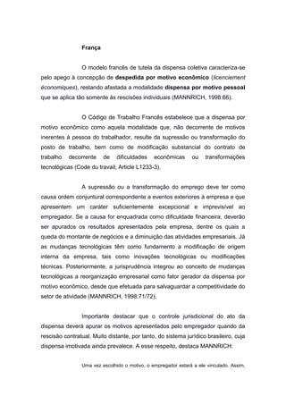 França

O modelo francês de tutela da dispensa coletiva caracteriza-se
pelo apego à concepção de despedida por motivo econômico (licenciement
économiques), restando afastada a modalidade dispensa por motivo pessoal
que se aplica tão somente às rescisões individuais (MANNRICH, 1998:66).

O Código de Trabalho Francês estabelece que a dispensa por
motivo econômico como aquela modalidade que, não decorrente de motivos
inerentes à pessoa do trabalhador, resulte da supressão ou transformação do
posto de trabalho, bem como de modificação substancial do contrato de
trabalho

decorrente

de

dificuldades

econômicas

ou

transformações

tecnológicas (Code du travail, Article L1233-3).

A supressão ou a transformação do emprego deve ter como
causa ordem conjuntural correspondente a eventos exteriores à empresa e que
apresentem um caráter suficientemente excepcional e imprevisível ao
empregador. Se a causa for enquadrada como dificuldade financeira, deverão
ser apurados os resultados apresentados pela empresa, dentre os quais a
queda do montante de negócios e a diminuição das atividades empresariais. Já
as mudanças tecnológicas têm como fundamento a modificação de origem
interna da empresa, tais como inovações tecnológicas ou modificações
técnicas. Posteriormente, a jurisprudência integrou ao conceito de mudanças
tecnológicas a reorganização empresarial como fator gerador da dispensa por
motivo econômico, desde que efetuada para salvaguardar a competitividade do
setor de atividade (MANNRICH, 1998:71/72).

Importante destacar que o controle jurisdicional do ato da
dispensa deverá apurar os motivos apresentados pelo empregador quando da
rescisão contratual. Muito distante, por tanto, do sistema jurídico brasileiro, cuja
dispensa imotivada ainda prevalece. A esse respeito, destaca MANNRICH:
Uma vez escolhido o motivo, o empregador estará a ele vinculado. Assim,

 