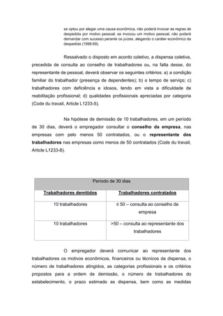 se optou por alegar uma causa econômica, não poderá invocar as regras de
despedida por motivo pessoal; se invocou um motivo pessoal, não poderá
demandar com sucesso perante os juízes, alegando o caráter econômico da
despedida (1998:69).

Ressalvado o disposto em acordo coletivo, a dispensa coletiva,
precedida de consulta ao conselho de trabalhadores ou, na falta desse, do
representante de pessoal, deverá observar os seguintes critérios: a) a condição
familiar do trabalhador (presença de dependentes); b) o tempo de serviço; c)
trabalhadores com deficiência e idosos, tendo em vista a dificuldade de
reabilitação profissional; d) qualidades profissionais apreciadas por categoria
(Code du travail, Article L1233-5).

Na hipótese de demissão de 10 trabalhadores, em um período
de 30 dias, deverá o empregador consultar o conselho da empresa, nas
empresas com pelo menos 50 contratados, ou o representante dos
trabalhadores nas empresas como menos de 50 contratados (Code du travail,
Article L1233-8).

Período de 30 dias
Trabalhadores demitidos

Trabalhadores contratados

10 trabalhadores

≤ 50 – consulta ao conselho de
empresa

10 trabalhadores

>50 – consulta ao representante dos
trabalhadores

O empregador deverá comunicar ao representante dos
trabalhadores os motivos econômicos, financeiros ou técnicos da dispensa, o
número de trabalhadores atingidos, as categorias profissionais e os critérios
propostos para a ordem de demissão, o número de trabalhadores do
estabelecimento, o prazo estimado as dispensa, bem como as medidas

 