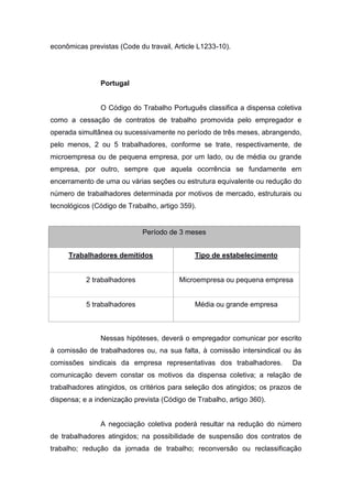 econômicas previstas (Code du travail, Article L1233-10).

Portugal

O Código do Trabalho Português classifica a dispensa coletiva
como a cessação de contratos de trabalho promovida pelo empregador e
operada simultânea ou sucessivamente no período de três meses, abrangendo,
pelo menos, 2 ou 5 trabalhadores, conforme se trate, respectivamente, de
microempresa ou de pequena empresa, por um lado, ou de média ou grande
empresa, por outro, sempre que aquela ocorrência se fundamente em
encerramento de uma ou várias seções ou estrutura equivalente ou redução do
número de trabalhadores determinada por motivos de mercado, estruturais ou
tecnológicos (Código de Trabalho, artigo 359).

Período de 3 meses
Trabalhadores demitidos

Tipo de estabelecimento

2 trabalhadores

Microempresa ou pequena empresa

5 trabalhadores

Média ou grande empresa

Nessas hipóteses, deverá o empregador comunicar por escrito
à comissão de trabalhadores ou, na sua falta, à comissão intersindical ou às
comissões sindicais da empresa representativas dos trabalhadores.

Da

comunicação devem constar os motivos da dispensa coletiva; a relação de
trabalhadores atingidos, os critérios para seleção dos atingidos; os prazos de
dispensa; e a indenização prevista (Código de Trabalho, artigo 360).

A negociação coletiva poderá resultar na redução do número
de trabalhadores atingidos; na possibilidade de suspensão dos contratos de
trabalho; redução da jornada de trabalho; reconversão ou reclassificação

 