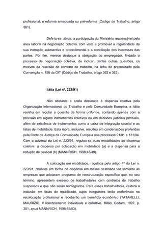 profissional; e reforma antecipada ou pré-reforma (Código de Trabalho, artigo
361).

Definiu-se, ainda, a participação do Ministério responsável pela
área laboral na negociação coletiva, com vista a promover a regularidade da
sua instrução substantiva e procedimental e a conciliação dos interesses das
partes. Por fim, merece destaque a obrigação do empregador, findado o
processo de negociação coletiva, de indicar, dentre outras questões, os
motivos da rescisão do contrato de trabalho, na linha do preconizado pela
Convenção n. 158 da OIT (Código de Trabalho, artigo 362 e 363).

Itália (Lei nº. 223/91)

Não obstante a tutela destinada à dispensa coletiva pela
Organização Internacional do Trabalho e pela Comunidade Europeia, a Itália
resistiu em regular a questão de forma uniforme, contando apenas com a
previsão em alguns instrumentos coletivos ou em decisões judiciais pontuais,
além da existência de instrumentos como a caixa de integração salarial e as
listas de mobilidade. Esta mora, inclusive, resultou em condenações proferidas
pela Corte de Justiça da Comunidade Europeia nos processos 91/81 e 131/84.
Com o advento da Lei n. 223/91, regulou-se duas modalidades de dispensa
coletiva: a dispensa por colocação em mobilidade (a) e a dispensa para a
redução de pessoal (b) (MANNRICH, 1998:48/49).

A colocação em mobilidade, regulada pelo artigo 4º da Lei n.
223/91, consiste em forma de dispensa em massa destinada tão somente às
empresas que adotaram programa de reestruturação específico que, no seu
término, apresentem excesso de trabalhadores com contratos de trabalho
suspensos e que não serão reintegrados. Para esses trabalhadores, restará a
inclusão em listas de mobilidade, cujos integrantes terão preferência na
recolocação profissional e receberão um benefício econômico (TATARELLI,
MAURIZIO. Il licentziamento individuale e collettivo. Milão, Cedam, 1997, p.
301, apud MANNRICH, 1998:52/53).

 