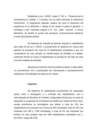 Estabelece a Lei n. 223/91, artigo 4º: “Art. 4. Procedura per la
dichiarazione di mobilita. 1. L'impresa che sia stata ammessa al trattamento
straordinario

di integrazione salariale, qualora nel corso di attuazione del

programma di cui all'articolo 1 ritenga di non essere in grado di garantire il
reimpiego a tutti i lavoratori sospesi e di

non

poter

ricorrere

a misure

alternative, ha facolta' di avviare ((la procedura di licenziamento collettivo))
ai sensi del presente articolo.”

Na dispensa por redução de pessoal, segundo o estabelecido
pelo artigo 24 da Lei n. 233/91, o procedimento da dispensa em massa será
aplicado às empresas com mais de 15 trabalhadores contratados e que, em
consequência de uma redução ou transformação da atividade ou trabalho,
pretendam demitir ao menos 5 trabalhadores no período de 120 dias em cada
uma das unidades de produção.

Seguindo as diretrizes da Comunidade Europeia, a Itália definiu
um procedimento com a participação dos interessados e acompanhamento
estatal para a formalização da dispensa em massa.

Argentina

Na Argentina foi estabelecido procedimento de negociação
prévia, entre o empregador e o sindicato dos trabalhadores, com a
intermediação do Ministério do Trabalho e Seguridade Social para os casos de
despedida ou suspensão de contratados de trabalho por razões de força maior,
causas econômicas ou tecnológicas que afetem a mais de 15% dos
trabalhadores nas empresas com menos de 400 contratados; mais de 10% nas
empresas com 400 a 1.000 contratados; e mais de 5% nas empresas que
tenham em seus quadros mais de 1000 trabalhadores contratados (Lei n.
24.013/91, artigos 98 e 99).

 
