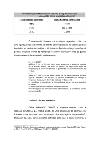 Intermediação do Ministério do Trabalho e Seguridade Social
Negociação com o sindicato profissional
Trabalhadores demitidos

Trabalhadores contratados

<15%

> 400

< 10%

400 a 1000

<5 %

< 1000

É interessante observar que o sistema argentino conta com
uma figura jurídica semelhante ao dissídio coletivo presente no sistema jurídico
brasileiro. No modelo em análise, o Ministério do Trabalho e Seguridade Social
poderá, inclusive, deixar de homologar o acordo entabulado entre as partes
interessadas mediante decisão fundamentada:
Ley n. 24.013/91
ARTICULO 101. — En caso de no existir acuerdo en la audiencia prevista
en el artículo anterior, se abrirá un período de negociación entre el
empleador y la asociación sindical, el que tendrá una duración máxima de
10 días.
(…)
ARTICULO 103. — Si las partes, dentro de los plazos previstos en este
capítulo, arribaren a un acuerdo, lo elevarán al Ministerio de Trabajo y
Seguridad Social, quien dentro del plazo de 10 días podrá:
a) Homologar el acuerdo con la misma eficacia que un convenio colectivo
de trabajo;
b) Rechazar el acuerdo mediante resolución fundada.
Vencido el plazo sin pronunciamiento administrativo, el acuerdo se tendrá
por homologado.

Limites à dispensa coletiva

Define ORLANDO GOMES a dispensa coletiva como a
rescisão simultânea, por motivo único, de uma pluralidade de contratos de
trabalho numa empresa, sem substituição dos empregados dispensados 6 .
Destacam-se, pois, como requisitos definidos pelo autor a causa uniforme, o

6

GOMES, Orlando. Dispensa coletiva na reestruturação da empresa. Revista LTR, São Paulo,
v. 38, n. 7, p. 575-579, jul. 1974 apud PANCOTTI, 2009:51.

 