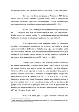 número de trabalhadores atingidos e a não substituição por novos contratados 7.

Com base no direito comparado, o Ministro do TST Carlos
Alberto Reis de Paula conceitua dispensa coletiva como o desligamento
simultâneo de número significativo de empregados, movida a empresa por
motivos econômicos, tecnológicos, estruturais ou análogos (2011:210).

ROCHA (2010) alerta para a dispensa coletiva apurada através
de: “(...) dispensas realizadas não simultaneamente, mas com habitualidade,
ligadas sempre ao mesmo motivo. Por detrás dessas dispensas individuais
habituais e vinculadas, estaria caracterizada uma dispensa coletiva.”

As normas constitucionais referentes à tutela do trabalhador
compõem microssistema constitucional de proteção que reflete a própria
essência e finalidade do Direito do Trabalho, qual seja, a preservação e tutela
do hipossuficiente. Integram esse microssistema as normas constitucionais que
preveem a dignidade da pessoa humana, os valores sociais do trabalho e a
garantia do desenvolvimento nacional (DE PAULA, 2011: 213).

A Constituição Federal de 1988 estabelece como fundamentos
da República Federativa do Princípio, dentre outros, os princípios da dignidade
da pessoa humana, dos valores sociais do trabalho e da livre iniciativa.
Também define como objetivos a busca por uma sociedade livre, justa e
solidária, além da erradicação da pobreza e da marginalização e redução das
desigualdades sociais e regionais (CF, art. 1º, III e IV, e art. 3º, I e III).
Igualmente, a ordem econômica, fundada na valorização do trabalho humano e
da livre iniciativa, tem por fim a existência digna, conforme os ditames da
justiça social, observados os princípios da função social da propriedade, da
redução das desigualdades sociais, da busca do pleno emprego, dentre outros
(CF, art. 170, caput, III, VII e VIII).

PANCOTTI alerta para o papel subsidiário atribuído aos
7

Cabe ressaltar que a substituição de trabalhadores antigos por novos trabalhadores pode ser
classificado como ato discriminatório.

 