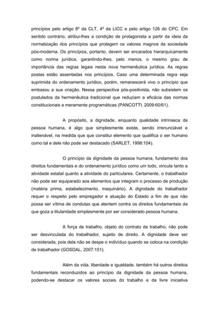princípios pelo artigo 8º da CLT, 4º da LICC e pelo artigo 126 do CPC. Em
sentido contrário, atribui-lhes a condição de protagonista a partir da ideia da
normatização dos princípios que protegem os valores magnos da sociedade
pós-moderna. Os princípios, portanto, devem ser encarados hierarquicamente
como norma jurídica, garantindo-lhes, pelo menos, o mesmo grau de
importância das regras legais nesta nova hermenêutica jurídica. As regras
postas estão assentadas nos princípios. Caso uma determinada regra seja
suprimida do ordenamento jurídico, porém, remanescerá vivo o princípio que
embasou a sua criação. Nessa perspectiva pós-positivista, não subsistem os
postulados da hermenêutica tradicional que reduziam a eficácia das normas
constitucionais a meramente programáticas (PANCOTTI, 2009:60/61).

A propósito, a dignidade, enquanto qualidade intrínseca da
pessoa humana, é algo que simplesmente existe, sendo irrenunciável e
inalienável, na medida que que constitui elemento que qualifica o ser humano
como tal e dele não pode ser destacado (SARLET, 1998:104).

O princípio da dignidade da pessoa humana, fundamento dos
direitos fundamentais e do ordenamento jurídico como um todo, vincula tanto a
atividade estatal quanto a atividade do particulares. Certamente, o trabalhador
não pode ser equiparado aos elementos que integram o processo de produção
(matéria prima, estabelecimento, maquinário). A dignidade do trabalhador
requer o respeito pelo empregador e atuação do Estado a fim de que não
possa ser vítima de condutas que atentem contra os direitos fundamentais de
que goza a titularidade simplesmente por ser considerado pessoa humana.

A força de trabalho, objeto do contrato de trabalho, não pode
ser desvinculada do trabalhador, sujeito de direito. A dignidade deve ser
considerada, pois dela não se despe o indivíduo quando se coloca na condição
de trabalhador (GOSDAL, 2007:151).

Além da vida, liberdade e igualdade, também há outros direitos
fundamentais reconduzidos ao princípio da dignidade da pessoa humana,
podendo-se destacar os valores sociais do trabalho e da livre iniciativa

 