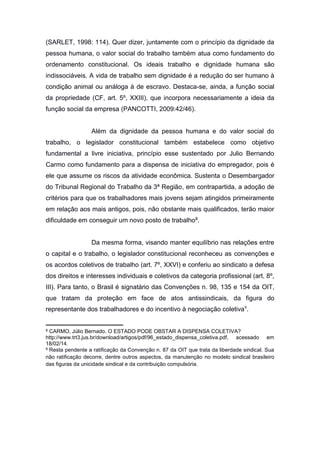 (SARLET, 1998: 114). Quer dizer, juntamente com o princípio da dignidade da
pessoa humana, o valor social do trabalho também atua como fundamento do
ordenamento constitucional. Os ideais trabalho e dignidade humana são
indissociáveis. A vida de trabalho sem dignidade é a redução do ser humano à
condição animal ou análoga à de escravo. Destaca-se, ainda, a função social
da propriedade (CF, art. 5º, XXIII), que incorpora necessariamente a ideia da
função social da empresa (PANCOTTI, 2009:42/46).

Além da dignidade da pessoa humana e do valor social do
trabalho, o legislador constitucional também estabelece como objetivo
fundamental a livre iniciativa, princípio esse sustentado por Julio Bernando
Carmo como fundamento para a dispensa de iniciativa do empregador, pois é
ele que assume os riscos da atividade econômica. Sustenta o Desembargador
do Tribunal Regional do Trabalho da 3ª Região, em contrapartida, a adoção de
critérios para que os trabalhadores mais jovens sejam atingidos primeiramente
em relação aos mais antigos, pois, não obstante mais qualificados, terão maior
dificuldade em conseguir um novo posto de trabalho8.

Da mesma forma, visando manter equilíbrio nas relações entre
o capital e o trabalho, o legislador constitucional reconheceu as convenções e
os acordos coletivos de trabalho (art. 7º, XXVI) e conferiu ao sindicato a defesa
dos direitos e interesses individuais e coletivos da categoria profissional (art. 8º,
III). Para tanto, o Brasil é signatário das Convenções n. 98, 135 e 154 da OIT,
que tratam da proteção em face de atos antissindicais, da figura do
representante dos trabalhadores e do incentivo à negociação coletiva9.

8

CARMO, Júlio Bernado. O ESTADO PODE OBSTAR A DISPENSA COLETIVA?
http://www.trt3.jus.br/download/artigos/pdf/96_estado_dispensa_coletiva.pdf, acessado em
18/02/14.
9 Resta pendente a ratificação da Convenção n. 87 da OIT que trata da liberdade sindical. Sua
não ratificação decorre, dentre outros aspectos, da manutenção no modelo sindical brasileiro
das figuras da unicidade sindical e da contribuição compulsória.

 