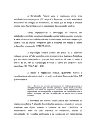 A Constituição Federal veda a negociação direta entre
trabalhadores e empregador (CF, artigo 8º). Busca-se, portanto, estabelecer
mecanismo de proteção ao trabalhador, ao passo que se elege a entidade
sindical como figura indispensável ao processo de negociação coletiva.

Sendo

imprescindível

a

participação

do

sindicato

dos

trabalhadores em toda e qualquer discussão a versar sobre aspectos tendentes
a afetar diretamente a coletividade dos trabalhadores, o direito à negociação
coletiva não se afigura compatível com a dispensa em massa a critério
unilateral do empregador (ERBERT, 2009).

A negociação coletiva poderá ser prévia ou a posteriori,
inclusive perante o Poder Judiciário, mais precisamente a Justiça do Trabalho a
que está afeta a competência, quer por força do inciso III, quer do inciso II,
ambos do art. 114 da Constituição Federal, o último em condições muito
específicas (DE PAULA, 2011:216).

A recusa à negociação coletiva, igualmente, merece a
classificação de ato antissindical e, portanto, contrário à Convenção 98 da OIT
que estabelece:
Art. 4 — Deverão ser tomadas, se necessário for, medidas apropriadas às
condições nacionais, para fomentar e promover o pleno desenvolvimento e
utilização dos meios de negociação voluntária entre empregadores ou
organizações de empregadores e organizações de trabalhadores com o
objetivo de regular, por meio de convenções, os termos e condições de
emprego.

A efetividade dos direitos sociais passa pelo incremento da
negociação coletiva. A atuação dos sindicatos, portanto, é crucial em todos os
processos que digam respeito a interesse de uma coletividade de
trabalhadores.

Além

da

tutela

individual

do

trabalhador,

através

da

homologação de rescisões contratuais e da assistência em reclamatórias,

 