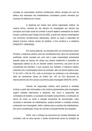 compete às associações sindicais profissionais efetiva atuação em prol da
defesa dos interesses dos trabalhadores contratados quanto vitimados por
processo de dispensa em massa.

A dispensa em massa sem prévia negociação coletiva, da
mesma forma, consiste em ato abusivo do empregador por afronta aos
princípios da função social do contrato e boa-fé objetiva norteadores do direito
privado, acolhidos pelo Código Civil de 2002, a partir dos valores contemplados
nos princípios constitucionais destacados, dentre os quais a dignidade da
pessoa humana, valores sociais do trabalho, a livre iniciativa e a cidadania
(PANCOTTI, 2009:64/65).

Em outras palavras, as empresas têm um compromisso social.
Portanto, a dispensa coletiva, para ser considerada lícita, deve ser socialmente
justificada, sendo causada por uma real e justa necessidade empresarial
(aquela capaz de colocar em xeque sua própria existência) e precedida de
negociação coletiva ou de um dissídio coletivo econômico, sob pena de ser
considerada ato arbitrário, o que causaria sua nulidade. A dispensa coletiva
praticada sem a participação prévia do sindicato, além da boa-fé objetiva (arts.
5º da LICC e 422 da CC), viola os princípios da confiança e da informação,
além de caracterizar abuso do direito (art. 187 do CC) decorrente do
desvirtuamento dos fins social e econômico pelo empregador (ROCHA, 2010).

Através da negociação coletiva será possível à entidade
sindical, a partir das informações e dos motivos apresentados pelo empregador,
sugerir medidas alternativas à dispensa, tais como a suspensão dos
contratados de trabalho, a supressão do trabalho extraordinário, a instituição do
banco de horas ou ainda a redução temporária da remuneração. Caso
inevitável a demissão de trabalhadores, poderá também a entidade sindical,
juntamente com empregador, definir critérios para a escolha dos trabalhadores,
tais como a qualificação, tempo de contrato e situação familiar dos atingidos.

Enfim, sob o enfoque da autonomia da vontade (liberdade de
contratar), não se deve ignorar o direito fundamental social da proteção da

 