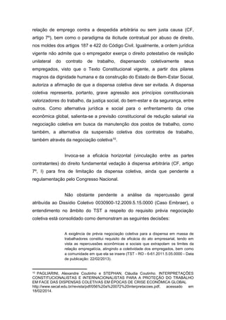 relação de emprego contra a despedida arbitrária ou sem justa causa (CF,
artigo 7º), bem como o paradigma da ilicitude contratual por abuso de direito,
nos moldes dos artigos 187 e 422 do Código Civil. Igualmente, a ordem jurídica
vigente não admite que o empregador exerça o direito potestativo de resilição
unilateral

do

contrato

de

trabalho,

dispensando

coletivamente

seus

empregados, visto que o Texto Constitucional vigente, a partir dos pilares
magnos da dignidade humana e da construção do Estado de Bem-Estar Social,
autoriza a afirmação de que a dispensa coletiva deve ser evitada. A dispensa
coletiva representa, portanto, grave agressão aos princípios constitucionais
valorizadores do trabalho, da justiça social, do bem-estar e da segurança, entre
outros. Como alternativa jurídica e social para o enfrentamento da crise
econômica global, salienta-se a previsão constitucional de redução salarial via
negociação coletiva em busca da manutenção dos postos de trabalho, como
também, a alternativa da suspensão coletiva dos contratos de trabalho,
também através da negociação coletiva10.

Invoca-se a eficácia horizontal (vinculação entre as partes
contratantes) do direito fundamental vedação à dispensa arbitrária (CF, artigo
7º, I) para fins de limitação da dispensa coletiva, ainda que pendente a
regulamentação pelo Congresso Nacional.

Não obstante pendente a análise da repercussão geral
atribuída ao Dissídio Coletivo 0030900-12.2009.5.15.0000 (Caso Embraer), o
entendimento no âmbito do TST a respeito do requisito prévia negociação
coletiva está consolidado como demonstram as seguintes decisões:
A exigência de prévia negociação coletiva para a dispensa em massa de
trabalhadores constitui requisito de eficácia do ato empresarial, tendo em
vista as repercussões econômicas e sociais que extrapolam os limites da
relação empregatícia, atingindo a coletividade dos empregados, bem como
a comunidade em que ela se insere (TST - RO - 6-61.2011.5.05.0000 - Data
de publicação: 22/02/2013).

10

PAGLIARINI, Alexandre Coutinho e STEPHAN, Cláudia Coutinho. INTERPRETAÇÕES
CONSTITUCIONALISTAS E INTERNACIONALISTAS PARA A PROTEÇÃO DO TRABALHO
EM FACE DAS DISPENSAS COLETIVAS EM ÉPOCAS DE CRISE ECONÔMICA GLOBAL
http://www.secal.edu.br/revista/pdf/056%20a%20072%20interpretacoes.pdf,
acessado
em
18/02/2014.

 