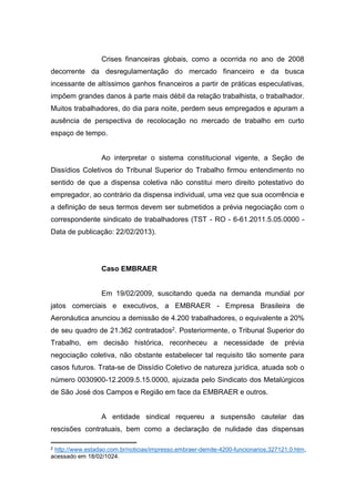 Crises financeiras globais, como a ocorrida no ano de 2008
decorrente da desregulamentação do mercado financeiro e da busca
incessante de altíssimos ganhos financeiros a partir de práticas especulativas,
impõem grandes danos à parte mais débil da relação trabalhista, o trabalhador.
Muitos trabalhadores, do dia para noite, perdem seus empregados e apuram a
ausência de perspectiva de recolocação no mercado de trabalho em curto
espaço de tempo.

Ao interpretar o sistema constitucional vigente, a Seção de
Dissídios Coletivos do Tribunal Superior do Trabalho firmou entendimento no
sentido de que a dispensa coletiva não constitui mero direito potestativo do
empregador, ao contrário da dispensa individual, uma vez que sua ocorrência e
a definição de seus termos devem ser submetidos a prévia negociação com o
correspondente sindicato de trabalhadores (TST - RO - 6-61.2011.5.05.0000 Data de publicação: 22/02/2013).

Caso EMBRAER

Em 19/02/2009, suscitando queda na demanda mundial por
jatos comerciais e executivos, a EMBRAER - Empresa Brasileira de
Aeronáutica anunciou a demissão de 4.200 trabalhadores, o equivalente a 20%
de seu quadro de 21.362 contratados2. Posteriormente, o Tribunal Superior do
Trabalho, em decisão histórica, reconheceu a necessidade de prévia
negociação coletiva, não obstante estabelecer tal requisito tão somente para
casos futuros. Trata-se de Dissídio Coletivo de natureza jurídica, atuada sob o
número 0030900-12.2009.5.15.0000, ajuizada pelo Sindicato dos Metalúrgicos
de São José dos Campos e Região em face da EMBRAER e outros.

A entidade sindical requereu a suspensão cautelar das
rescisões contratuais, bem como a declaração de nulidade das dispensas
2

http://www.estadao.com.br/noticias/impresso,embraer-demite-4200-funcionarios,327121,0.htm,
acessado em 18/02/1024.

 