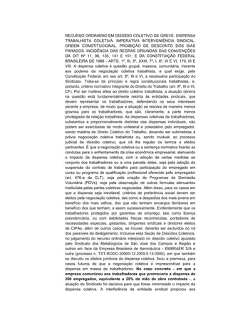 RECURSO ORDINÁRIO EM DISSÍDIO COLETIVO DE GREVE. DISPENSA
TRABALHISTA COLETIVA. IMPERATIVA INTERVENIÊNCIA SINDICAL.
ORDEM CONSTITUCIONAL. PROIBIÇÃO DE DESCONTO DOS DIAS
PARADOS. INCIDÊNCIA DAS REGRAS ORIUNDAS DAS CONVENÇÕES
DA OIT Nº 11, 98, 135, 141 E 151; E DA CONSTITUIÇÃO FEDERAL
BRASILEIRA DE 1988 - ARTS. 1º, III, 5º, XXIII, 7º, I, 8º, III E VI, 170, III E
VIII. A dispensa coletiva é questão grupal, massiva, comunitária, inerente
aos poderes da negociação coletiva trabalhista, a qual exige, pela
Constituição Federal, em seu art. 8º, III e VI, a necessária participação do
Sindicato. Trata-se de princípio e regra constitucionais trabalhistas, e,
portanto, critério normativo integrante do Direito do Trabalho (art. 8º, III e VI,
CF). Por ser matéria afeta ao direito coletivo trabalhista, a atuação obreira
na questão está fundamentalmente restrita às entidades sindicais, que
devem representar os trabalhadores, defendendo os seus interesses
perante a empresa, de modo que a situação se resolva de maneira menos
gravosa para os trabalhadores, que são, claramente, a parte menos
privilegiada da relação trabalhista. As dispensas coletivas de trabalhadores,
substantiva e proporcionalmente distintas das dispensas individuais, não
podem ser exercitadas de modo unilateral e potestativo pelo empregador,
sendo matéria de Direito Coletivo do Trabalho, devendo ser submetidas à
prévia negociação coletiva trabalhista ou, sendo inviável, ao processo
judicial de dissídio coletivo, que irá lhe regular os termos e efeitos
pertinentes. É que a negociação coletiva ou a sentença normativa fixarão as
condutas para o enfrentamento da crise econômica empresarial, atenuando
o impacto da dispensa coletiva, com a adoção de certas medidas ao
conjunto dos trabalhadores ou a uma parcela deles, seja pela adoção da
suspensão do contrato de trabalho para participação do empregado em
curso ou programa de qualificação profissional oferecido pelo empregador
(art. 476-a da CLT), seja pela criação de Programas de Demissão
Voluntária (PDVs), seja pela observação de outras fórmulas atenuantes
instituídas pelas partes coletivas negociadas. Além disso, para os casos em
que a dispensa seja inevitável, critérios de preferência social devem ser
eleitos pela negociação coletiva, tais como a despedida dos mais jovens em
benefício dos mais velhos, dos que não tenham encargos familiares em
benefício dos que tenham, e assim sucessivamente. Evidentemente que os
trabalhadores protegidos por garantias de emprego, tais como licença
previdenciária, ou com debilidades físicas reconhecidas, portadores de
necessidades especiais, gestantes, dirigentes sindicais e diretores eleitos
de CIPAs, além de outros casos, se houver, deverão ser excluídos do rol
dos passíveis de desligamento. Inclusive esta Seção de Dissídios Coletivos,
no julgamento do recurso ordinário interposto no dissídio coletivo ajuizado
pelo Sindicato dos Metalúrgicos de São José dos Campos e Região e
outros em face da Empresa Brasileira de Aeronáutica - EMBRAER S/A e
outra (processo n. TST-RODC-30900-12.2009.5.15.0000), em que também
se discutiu os efeitos jurídicos da dispensa coletiva, fixou a premissa, para
casos futuros de que a negociação coletiva é imprescindível para a
dispensa em massa de trabalhadores. No caso concreto - em que a
empresa comunicou aos trabalhadores que promoveria a dispensa de
200 empregados, equivalente a 20% da mão de obra contratada -, a
atuação do Sindicato foi decisiva para que fosse minimizado o impacto da
dispensa coletiva. A interferência da entidade sindical propiciou aos

 