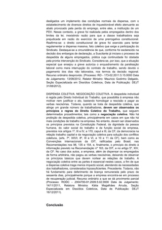 desligados um implemento das condições normais da dispensa, com o
estabelecimento de diversos direitos de inquestionável efeito atenuante ao
abalo provocado pela perda do emprego, entre eles, a instituição de um
PDV. Nesse contexto, a greve foi realizada pelos empregados dentro dos
limites da lei, inexistindo razão para que a classe trabalhadora seja
prejudicada em razão do exercício de uma prerrogativa constitucional.
Reafirme-se: o direito constitucional de greve foi exercido para tentar
regulamentar a dispensa massiva, fato coletivo que exige a participação do
Sindicato. Destaque-se a circunstância de que, conforme foi esclarecido na
decisão dos embargos de declaração, a Suscitante já iniciara o processo de
despedida de alguns empregados, prática cuja continuidade foi obstada
pela pronta intervenção do Sindicato. Considera-se, por isso, que a situação
especial que ensejou a greve autoriza o enquadramento da paralisação
laboral como mera interrupção do contrato de trabalho, sendo devido o
pagamento dos dias não laborados, nos termos da decisão regional.
Recurso ordinário desprovido. (Processo: RO - 173-02.2011.5.15.0000 Data
de Julgamento: 13/08/2012, Relator Ministro: Mauricio Godinho Delgado,
Seção Especializada em Dissídios Coletivos, Data de Publicação: DEJT
31/08/2012).
DISPENSA COLETIVA. NEGOCIAÇÃO COLETIVA. A despedida individual
é regida pelo Direito Individual do Trabalho, que possibilita à empresa não
motivar nem justificar o ato, bastando homologar a rescisão e pagar as
verbas rescisórias. Todavia, quando se trata de despedida coletiva, que
atinge um grande número de trabalhadores, devem ser observados os
princípios e regras do Direito Coletivo do Trabalho, que seguem
determinados procedimentos, tais como a negociação coletiva. Não há
proibição de despedida coletiva, principalmente em casos em que não há
mais condições de trabalho na empresa. No entanto, devem ser observados
os princípios previstos na Constituição Federal, da dignidade da pessoa
humana, do valor social do trabalho e da função social da empresa,
previstos nos artigos 1º, III e IV, e 170, caput e III, da CF; da democracia na
relação trabalho capital e da negociação coletiva para solução dos conflitos
coletivos, (arts. 7º, XXVI, 8º, III e VI, e 10 e 11 da CF), bem como as
Convenções Internacionais da OIT, ratificadas pelo Brasil, nas
Recomendações nos 98, 135 e 154, e, finalmente, o princípio do direito à
informação previsto na Recomendação nº 163, da OIT, e no artigo 5º, XIV,
da CF. No caso dos autos, a empresa, além de dispensar os empregados
de forma arbitrária, não pagou as verbas rescisórias, deixando de observar
os princípios básicos que devem nortear as relações de trabalho. A
negociação coletiva entre as partes é essencial nestes casos, a fim de que
a dispensa coletiva traga menos impacto social, atendendo às necessidades
dos trabalhadores, considerados hipossuficientes. Precedente. Todavia, não
há fundamento para deferimento de licença remunerada pelo prazo de
sessenta dias, principalmente porque a empresa encontra-se em processo
de recuperação judicial. Recurso ordinário a que se dá provimento parcial
(Processo: RODC - 2004700-91.2009.5.02.0000 Data de Julgamento:
14/11/2011, Relatora Ministra: Kátia Magalhães Arruda, Seção
Especializada em Dissídios Coletivos, Data de Publicação: DEJT
16/12/2011).

Conclusão

 