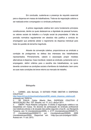 Em conclusão, sustenta-se a presença de requisito essencial
para a dispensa em massa de trabalhadores. Trata-se da negociação coletiva a
ser realizada entre o empregador e o sindicato profissional .

A prévia negociação coletiva tem como fundamento princípios
constitucionais, dentre os quais destacam-se a dignidade da pessoal humana,
os valores sociais do trabalho e a função social da propreidade. A falta da
previsão normativa regulamentar em absoluto não justifica a conduta do
empregador que pretenda adotar o regramento da dispensa individual para
tratar de questão de tamanha magnitude.

Através da convenção coletiva, proporciona-se ao sindicato a
condição de protagonista na defesa dos interesses dos trabalhadores
representados.

Primeiramente,

caberá

à

associação

propor

medidas

alternativas à dispensa. Caso inevitável, restará ao sindicato, juntamente com o
empregador, definir critérios para a escolha dos trabalhadores, os quais
deverão considerar as condições sociais e familiares do trabalhador, bem como
as suas reais condições de breve retorno ao mercado de trabalho.

Bibliografia

1.
CARMO, Júlio Bernado. O ESTADO PODE OBSTAR A DISPENSA
COLETIVA?
http://www.trt3.jus.br/download/artigos/pdf/96_estado_dispensa_coletiva.pdf,
acessado em 18/02/14.
2.
DE PAULA, Carlos Alberto Reis. DISPENSA COLETIVA E
NEGOCIAÇÃO. Rev. TST, Brasília, vol. 77, no 2, abr/jun 2011.
3.
EBERT, Paulo Roberto Lemgruber. O direito à negociação coletiva e as
despedidas em massa. Os deveres de participação do sindicato profissional
nas tratativas prévias e de atuação das partes segundo a boa-fé. Jus Navigandi,
Teresina, ano 14 (/revista/edicoes/2009), n. 2177 (/revista/edicoes/2009/6/17),
17
(/revista/edicoes/2009/6/17)
jun.
(/revista/edicoes/2009/6)
2009
(/revista/edicoes/2009). Disponível em: <http://jus.com.br/artigos/13005>.
Acesso em: 11 out. 2013.

 