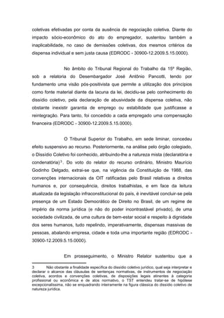 coletivas efetivadas por conta da ausência de negociação coletiva. Diante do
impacto sócio-econômico do ato do empregador, sustentou também a
inaplicabilidade, no caso de demissões coletivas, dos mesmos critérios da
dispensa individual e sem justa causa (EDRODC - 30900-12.2009.5.15.0000).

No âmbito do Tribunal Regional do Trabalho da 15º Região,
sob a relatoria do Desembargador José Antônio Pancotti, tendo por
fundamento uma visão pós-positivista que permite a utilização dos princípios
como fonte material diante da lacuna da lei, decidiu-se pelo conhecimento do
dissídio coletivo, pela declaração de abusividade da dispensa coletiva, não
obstante inexistir garantia de emprego ou estabilidade que justificasse a
reintegração. Para tanto, foi concedido a cada empregado uma compensação
financeira (EDRODC - 30900-12.2009.5.15.0000).

O Tribunal Superior do Trabalho, em sede liminar, concedeu
efeito suspensivo ao recurso. Posteriormente, na análise pelo órgão colegiado,
o Dissídio Coletivo foi conhecido, atribuindo-lhe a natureza mista (declaratória e
condenatória) 3 . Do voto do relator do recurso ordinário, Ministro Maurício
Godinho Delgado, extrai-se que, na vigência da Constituição de 1988, das
convenções internacionais da OIT ratificadas pelo Brasil relativas a direitos
humanos e, por consequência, direitos trabalhistas, e em face da leitura
atualizada da legislação infraconstitucional do país, é inevitável concluir-se pela
presença de um Estado Democrático de Direito no Brasil, de um regime de
império da norma jurídica (e não do poder incontrastável privado), de uma
sociedade civilizada, de uma cultura de bem-estar social e respeito à dignidade
dos seres humanos, tudo repelindo, imperativamente, dispensas massivas de
pessoas, abalando empresa, cidade e toda uma importante região (EDRODC 30900-12.2009.5.15.0000).

Em prosseguimento, o Ministro Relator sustentou que a
3
Não obstante a finalidade específica do dissídio coletivo jurídico, qual seja interpretar e
declarar o alcance das cláusulas de sentenças normativas, de instrumentos de negociação
coletiva, acordos e convenções coletivas, de disposições legais atinentes à categoria
profissional ou econômica e de atos normativo, o TST entendeu tratar-se de hipótese
excepcionalíssima, não se enquadrando inteiramente na figura clássica do dissídio coletivo de
natureza jurídica.

 