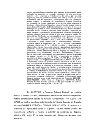 campo normativo hiperindividualista, sem qualquer regulamentação social,
instigador da existência de mercado hobbesiano na vida econômica,
inclusive entre empresas e trabalhadores, tal como, por exemplo,
respaldado por Carta Constitucional como a de 1891, já há mais um século
superada no país. Na vigência da Constituição de 1988, das convenções
internacionais da OIT ratificadas pelo Brasil relativas a direitos humanos e,
por conseqüência, direitos trabalhistas, e em face da leitura atualizada da
legislação infraconstitucional do país, é inevitável concluir-se pela presença
de um Estado Democrático de Direito no Brasil, de um regime de império da
norma jurídica (e não do poder incontrastável privado), de uma sociedade
civilizada, de uma cultura de bem-estar social e respeito à dignidade dos
seres humanos, tudo repelindo, imperativamente, dispensas massivas de
pessoas, abalando empresa, cidade e toda uma importante região. Em
conseqüência, fica fixada, por interpretação da ordem jurídica, a premissa
de que "a negociação coletiva é imprescindível para a dispensa em massa
de trabalhadores". DISPENSAS COLETIVAS TRABALHISTAS. EFEITOS
JURÍDICOS. A ordem constitucional e infraconstitucional democrática
brasileira, desde a Constituição de 1988 e diplomas internacionais
ratificados (Convenções OIT n. 11, 87, 98, 135, 141 e 151, ilustrativamente),
não permite o manejo meramente unilateral e potestativista das dispensas
trabalhistas coletivas, por de tratar de ato/fato coletivo, inerente ao Direito
Coletivo do Trabalho, e não Direito Individual, exigindo, por conseqüência, a
participação do(s) respectivo(s) sindicato(s) profissional(is) obreiro(s).
Regras e princípios constitucionais que determinam o respeito à dignidade
da pessoa humana (art. 1º, III, CF), a valorização do trabalho e
especialmente do emprego (arts. 1º, IV, 6º e 170, VIII, CF), a subordinação
da propriedade à sua função socioambiental (arts. 5º, XXIII e 170, III, CF) e
a intervenção sindical nas questões coletivas trabalhistas (art. 8º, III e VI,
CF), tudo impõe que se reconheça distinção normativa entre as dispensas
meramente tópicas e individuais e as dispensas massivas, coletivas, as
quais são social, econômica, familiar e comunitariamente impactantes.
Nesta linha, seria inválida a dispensa coletiva enquanto não negociada com
o sindicato de trabalhadores, espontaneamente ou no plano do processo
judicial coletivo. A d. Maioria, contudo, decidiu apenas fixar a premissa, para
casos futuros, de que "a negociação coletiva é imprescindível para a
dispensa em massa de trabalhadores", observados os fundamentos supra.
Recurso ordinário a que se dá provimento parcial (Processo: EDRODC 30900-12.2009.5.15.0000, Data de Julgamento: 10/08/2009, Relator
Ministro: Mauricio Godinho Delgado, Seção Especializada em Dissídios
Coletivos, Data de Publicação: DEJT 04/09/2009).

Em 22/03/2013, o Supremo Tribunal Federal, por maioria,
vencido o Ministro Luiz Fux, reconheceu a existência de repercussão geral na
matéria constitucional tratada no Recurso Extraordinário com Agravo ARE
647651, no qual se questiona entendimento do Tribunal Superior do Trabalho
no caso EMBRAER (EDRODC - 30900-12.2009.5.15.0000). A reconhecer a
existência da repercussão geral, o Supremo Tribunal Federal poderá dar
entendimento uniforme a matéria e delimitar os contornos da dispensa
arbitrária (CF, artigo 7º, I), cuja regulação pelo Congresso Nacional resta
pendente.

 