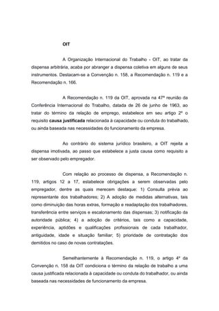 OIT

A Organização Internacional do Trabalho - OIT, ao tratar da
dispensa arbitrária, acaba por abranger a dispensa coletiva em alguns de seus
instrumentos. Destacam-se a Convenção n. 158, a Recomendação n. 119 e a
Recomendação n. 166.

A Recomendação n. 119 da OIT, aprovada na 47ª reunião da
Conferência Internacional do Trabalho, datada de 26 de junho de 1963, ao
tratar do término da relação de emprego, estabelece em seu artigo 2º o
requisito causa justificada relacionada à capacidade ou conduta do trabalhado,
ou ainda baseada nas necessidades do funcionamento da empresa.

Ao contrário do sistema jurídico brasileiro, a OIT rejeita a
dispensa imotivada, ao passo que estabelece a justa causa como requisito a
ser observado pelo empregador.

Com relação ao processo de dispensa, a Recomendação n.
119, artigos 12 a 17, estabelece obrigações a serem observadas pelo
empregador, dentre as quais merecem destaque: 1) Consulta prévia ao
representante dos trabalhadores; 2) A adoção de medidas alternativas, tais
como diminuição das horas extras, formação e readaptação dos trabalhadores,
transferência entre serviços e escalonamento das dispensas; 3) notificação da
autoridade pública; 4) a adoção de critérios, tais como a capacidade,
experiência, aptidões e qualificações profissionais de cada trabalhador,
antiguidade, idade e situação familiar; 5) prioridade de contratação dos
demitidos no caso de novas contratações.

Semelhantemente à Recomendação n. 119, o artigo 4º da
Convenção n. 158 da OIT condiciona o término da relação de trabalho a uma
causa justificada relacionada à capacidade ou conduta do trabalhador, ou ainda
baseada nas necessidades de funcionamento da empresa.

 