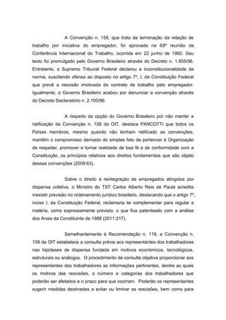 A Convenção n. 158, que trata da terminação da relação de
trabalho por iniciativa do empregador, foi aprovada na 68ª reunião da
Conferência Internacional do Trabalho, ocorrida em 22 junho de 1982. Seu
texto foi promulgado pelo Governo Brasileiro através do Decreto n. 1.855/96.
Entretanto, o Supremo Tribunal Federal declarou a inconstitucionalidade da
norma, suscitando ofensa ao disposto no artigo 7º, I, da Constituição Federal
que prevê a rescisão imotivada do contrato de trabalho pelo empregador.
Igualmente, o Governo Brasileiro acabou por denunciar a convenção através
do Decreto Declaratório n. 2.100/96.

A respeito da opção do Governo Brasileiro por não manter a
ratificação da Convenção n. 158 da OIT, destaca PANCOTTI que todos os
Países membros, mesmo quando não tenham ratificado as convenções,
mantêm o compromisso derivado do simples fato de pertencer à Organização
de respeitar, promover e tornar realidade de boa fé e de conformidade com a
Constituição, os princípios relativos aos direitos fundamentais que são objeto
dessas convenções (2009:63).

Sobre o direito à reintegração de empregados atingidos por
dispensa coletiva, o Ministro do TST Carlos Alberto Reis de Paula acredita
inexistir previsão no ordenamento jurídico brasileiro, destacando que o artigo 7º,
inciso I, da Constituição Federal, reclamaria lei complementar para regular a
matéria, como expressamente previsto, o que fica patenteado com a análise
dos Anais da Constituinte de 1988 (2011:217).

Semelhantemente à Recomendação n. 119, a Convenção n.
158 da OIT estabelece a consulta prévia aos representantes dos trabalhadores
nas hipóteses de dispensa fundada em motivos econômicos, tecnológicos,
estruturais ou análogos. O procedimento de consulta objetiva proporcionar aos
representantes dos trabalhadores as informações pertinentes, dentre as quais
os motivos das rescisões, o número e categorias dos trabalhadores que
poderão ser afetados e o prazo para que ocorram. Poderão os representantes
sugerir medidas destinadas a evitar ou liminar as rescisões, bem como para

 