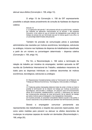 atenuar seus efeitos (Convenção n. 158, artigo 13).

O artigo 13 da Convenção n. 158 da OIT expressamente
possibilita a adoção desse procedimento de consulta às hipóteses de dispensa
coletiva:
Artícolo 13
2. La aplicación del párrafo 1 del presente artículo se podrá limitar, mediante
los métodos de aplicación mencionados en el artículo 1 del presente
Convenio, a los casos en que el número de trabajadores cuya relación de
trabajo se prevea dar por terminada sea por lo menos igual a una cifra o a
un porcentaje determinados del personal.

Também há previsão de comunicação prévia à autoridade
administrativa das rescisões por motivos econômicos, tecnológicas, estruturais
ou análogos, inclusive nas hipóteses de dispensa de trabalhadores classificada
a partir de um número ou porcentagem determinada – dispensa coletiva
(Convenção n. 158, artigo 14).

Por fim, a Recomendação n. 166 sobre a terminação da
relação de trabalho por iniciativa do empregador, também aprovada na 68ª
reunião da Conferência Internacional do Trabalho, estabelece mecanismo de
tutela para as dispensas individuais ou coletivas decorrentes de motivos
econômicos, tecnológicos, estruturais ou análogos:
III. Disposiciones Complementarias sobre la Terminación de la Relación de
Trabajo por Motivos Económicos, Tecnológicos, Estructurales o Análogos
19.
(1) Todas las partes interesadas deberían tratar de evitar o limitar en todo lo
posible la terminación de la relación de trabajo por motivos económicos,
tecnológicos, estructurales o análogos, sin perjuicio para el funcionamiento
eficaz de la empresa, establecimiento o servicio, y esforzarse por atenuar
las consecuencias adversas de toda terminación de la relación de trabajo
por estos motivos para el trabajador o los trabajadores interesados.
(2) Cuando proceda, la autoridad competente debería ayudar a las partes a
buscar soluciones a los problemas que planteen las terminaciones previstas.

Deverá

o

empregador

comunicar

previamente

aos

representantes dos trabalhadores a respeito das possíveis repercussões, bem
como sobre medidas para prevenir ou atenuar os efeitos decorrentes de
mudanças na empresa capazes de resultar em demissões (Recomendação n.
166, artigo 20).

 