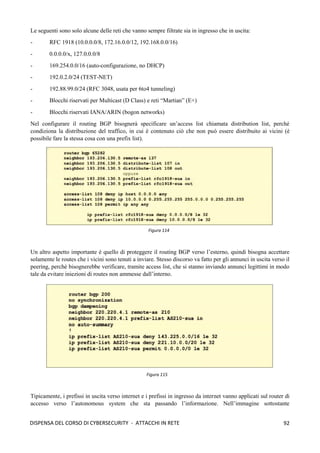 92
DISPENSA DEL CORSO DI CYBERSECURITY - ATTACCHI IN RETE
Le seguenti sono solo alcune delle reti che vanno sempre filtrate sia in ingresso che in uscita:
- RFC 1918 (10.0.0.0/8, 172.16.0.0/12, 192.168.0.0/16)
- 0.0.0.0/x, 127.0.0.0/8
- 169.254.0.0/16 (auto-configurazione, no DHCP)
- 192.0.2.0/24 (TEST-NET)
- 192.88.99.0/24 (RFC 3048, usata per 6to4 tunneling)
- Blocchi riservati per Multicast (D Class) e reti “Martian” (E+)
- Blocchi riservati IANA/ARIN (bogon networks)
Nel configurare il routing BGP bisognerà specificare un’access list chiamata distribution list, perché
condiziona la distribuzione del traffico, in cui è contenuto ciò che non può essere distribuito ai vicini (è
possibile fare la stessa cosa con una prefix list).
Un altro aspetto importante è quello di proteggere il routing BGP verso l’esterno, quindi bisogna accettare
solamente le routes che i vicini sono tenuti a inviare. Stesso discorso va fatto per gli annunci in uscita verso il
peering, perchè bisognerebbe verificare, tramite access list, che si stanno inviando annunci legittimi in modo
tale da evitare iniezioni di routes non ammesse dall’interno.
Tipicamente, i prefissi in uscita verso internet e i prefissi in ingresso da internet vanno applicati sul router di
accesso verso l’autonomous system che sta passando l’informazione. Nell’immagine sottostante
Figura 114
Figura 115
 