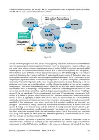 93
DISPENSA DEL CORSO DI CYBERSECURITY - ATTACCHI IN RETE
l’interfacciamento avviene all’AS 500 con l’AS 300, bisognerà quindi filtrare in ingresso le routes che arrivano
dall’AS 500 e in uscita le routes mandate verso l’AS 500.
Uno dei fenomeni più sgradevoli della rete e il route flappening cioè se una route fluttua costantemente nel
senso che qualcuno prima l’annuncia poi non l’annuncia e così via, gli annunci non vengono confinati a una
rete locale o a un insieme di routes, ma qualunque annuncio inviato via BGP si ripercuote su tutta la global
internet (perché farà continuamente ricalcolare le tavole BGP su tutti i router disponibili sulla rete globale).
Per far fronte a questo problema esiste un meccanismo di protezione detto dumpening che va a contare il
numero di fluttuazioni che avvengono nell’unità di tempo, quando questo numero di fluttuazioni supera una
certa soglia la route viene messa nello stato di dumpening andandola ad ignorare per un certo tempo. Con una
dumpening list è possibile definire un insieme di routes protette su cui gestire, o non gestire (fenomeno del
dumpening). Un aspetto importante è che vanno bloccati dal meccanismo di route dumpening le reti che
conducono verso i route server, perché qualcuno potrebbe effettuare un denial of service, per non permettere
di raggiungere i route server mandando degli annunci relativi alle reti dove sono ospitati; in questo modo le
reti verrebbero messe in dumpening e conseguentemente il BGP non accetterebbe più le reti relative ai route
server. Una seconda politica applicabile è quella di loggare qualsiasi cambiamento che notifica l’enable per
capire ciò che sta succedendo. Un aspetto decisamente importante è l’autenticazione con password delle
sessioni BGP; la base di qualsiasi attacco di injection è che l’attaccante si inserisca all’interno della sessione
facendo in modo di aggiungere all’interno della sessione stessa una specifica route, ma se le informazioni
relative alla sessione sono cifrate con una password che possiedono solo i due punti terminali, ovviamente la
possibilità di fare un’iniezione viene negata; quindi una delle soluzioni considerata più sistematica per
proteggere l’infrastruttura di routing è autenticare mutuamente le sessioni di routing. L’autenticazione delle
sessioni di routing si può fare con buona parte dei protocolli di routing disponibili con meccanismi un po’
diversi, infatti alcuni meccanismi prevedono esclusivamente l’uso di password per cifrare, ad esempio, con
una chiave simmetrica la comunicazione, altri meccanismi prevedono l’uso di firme digitali, altri prevedono
l’uso di key chain, dipende dal tipo di protocollo. Il BGP base permette di cifrare le sessioni con una chiave
che viene usata per una banale autenticazione MD5.
Così come esistono i meccanismi di protezione, esistono anche i tool per forzarli; è banale fare ciò con un
attacco forza bruta realizzato con un plugin di Loki: semplicemente si va a catturare un po’ di informazioni
relativamente al traffico BGP che viene scambiato fra i due peer e con un dizionario si è in grado di tirare fuori
Figura 116
 