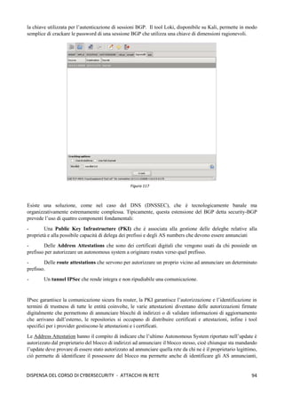 94
DISPENSA DEL CORSO DI CYBERSECURITY - ATTACCHI IN RETE
la chiave utilizzata per l’autenticazione di sessioni BGP. Il tool Loki, disponibile su Kali, permette in modo
semplice di crackare le password di una sessione BGP che utilizza una chiave di dimensioni ragionevoli.
Esiste una soluzione, come nel caso del DNS (DNSSEC), che è tecnologicamente banale ma
organizzativamente estremamente complessa. Tipicamente, questa estensione del BGP detta security-BGP
prevede l’uso di quattro componenti fondamentali:
- Una Public Key Infrastructure (PKI) che è associata alla gestione delle deleghe relative alla
proprietà e alla possibile capacità di delega dei prefissi e degli AS numbers che devono essere annunciati
- Delle Address Attestations che sono dei certificati digitali che vengono usati da chi possiede un
prefisso per autorizzare un autonomous system a originare routes verso quel prefisso.
- Delle route attestations che servono per autorizzare un proprio vicino ad annunciare un determinato
prefisso.
- Un tunnel IPSec che rende integra e non ripudiabile una comunicazione.
IPsec garantisce la comunicazione sicura fra router, la PKI garantisce l’autorizzazione e l’identificazione in
termini di trustness di tutte le entità coinvolte, le varie attestazioni diventano delle autorizzazioni firmate
digitalmente che permettono di annunciare blocchi di indirizzi o di validare informazioni di aggiornamento
che arrivano dall’esterno, le repositories si occupano di distribuire certificati e attestazioni, infine i tool
specifici per i provider gestiscono le attestazioni e i certificati.
Le Address Attestation hanno il compito di indicare che l’ultimo Autonomous System riportato nell’update è
autorizzato dal proprietario del blocco di indirizzi ad annunciare il blocco stesso, cioè chiunque sta mandando
l’update deve provare di essere stato autorizzato ad annunciare quella rete da chi ne è il proprietario legittimo,
ciò permette di identificare il possessore del blocco ma permette anche di identificare gli AS annuncianti,
Figura 117
 