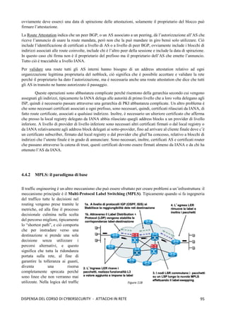 95
DISPENSA DEL CORSO DI CYBERSECURITY - ATTACCHI IN RETE
ovviamente deve esserci una data di spirazione delle attestazioni, solamente il proprietario del blocco può
firmare l’attestazione.
La Route Attestation indica che un peer BGP, o un AS associato a un peering, dà l’autorizzazione all’AS che
riceve l’annuncio di usare la route mandata, però non che la può mandare in giro bensì solo utilizzare. Ciò
include l’identificazione di certificati a livello di AS o a livello di peer BGP, ovviamente include i blocchi di
indirizzi associati alle route coinvolte, include chi è l’altro peer della sessione e include la data di spirazione.
In questo caso chi firma non è il proprietario del prefisso ma il proprietario dell’AS che emette l’annuncio.
Tutto ciò è tracciabile a livello IANA.
Per validare una route tutti gli AS interni hanno bisogno di un address attestation relativo ad ogni
organizzazione legittima proprietaria del netblock, ciò significa che è possibile accettare e validare la rete
perché il proprietario ha dato l’autorizzazione, ma è necessaria anche una route attestation che dice che tutti
gli AS in transito ne hanno autorizzato il passaggio.
Queste operazioni sono abbastanza complicate perché risentono della gerarchia secondo cui vengono
assegnati gli indirizzi, tipicamente la IANA delega alle autorità di primo livello che a loro volta delegano agli
ISP, quindi è necessario passare attraverso una gerarchia di PKI abbastanza complicate. Un altro problema è
che sono necessari certificati associati a ogni prefisso, sono necessari, quindi, certificati rilasciati da IANA, di
fatto route certificate, associati a qualsiasi indirizzo. Inoltre, è necessario un ulteriore certificato che afferma
che presso la local registry delegato da IANA abbia rilasciato quegli address blocks a un provider di livello
inferiore. A livello di provider di livello inferiore sono necessari altri certificati firmati o dal local registry o
da IANA relativamente agli address block delegati ai sotto-provider, fino ad arrivare al cliente finale dove c’è
un certificato subscriber, firmato dal local registry o dal provider che gliel’ha concesso, relativo a blocchi di
indirizzi che l’utente finale è in grado di annunciare. Sono necessari, inoltre, certificati AS e certificati router
che passano attraverso la catena di trust, questi certificati devono essere firmati almeno da IANA e da chi ha
ottenuto l’AS da IANA.
4.4.2 MPLS: il paradigma di base
Il traffic engineering è un altro meccanismo che può essere sfruttato per creare problemi a un’infrastruttura: il
meccanismo principale è il Multi-Protocol Label Switching (MPLS). Tipicamente quando si fa ingegneria
del traffico tutte le decisioni nel
routing vengono prese tramite le
metriche, ed alla fine il processo
decisionale culmina nella scelta
del percorso migliore, tipicamente
lo “shortest path”, e ciò comporta
che per instradare verso una
destinazione si prende una sola
decisione senza utilizzare i
percorsi alternativi, e questo
significa che tutta la ridondanza
portata sulla rete, al fine di
garantire la tolleranza ai guasti,
diventa una risorsa
completamente sprecata perché
sono linee che non verranno mai
utilizzate. Nella logica del traffic Figura 118
 