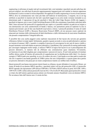 96
DISPENSA DEL CORSO DI CYBERSECURITY - ATTACCHI IN RETE
engineering si utilizzano al meglio tutti gli investimenti fatti, cioè instradare i pacchetti non più sulla base dei
percorsi migliori, ma sulla base di percorsi opportunamente ingegnerizzati cioè studiati in maniera opportuna
da bilanciare il carico su tutte le risorse disponibili. Per applicare la traffic engineering si ricorre al meccanismo
MPLS, dove la commutazione non viene più fatta sull’indirizzo di destinazione, o sorgente, ma su un tag
attribuito ai pacchetti in maniera tali che tutti i pacchetti taggati in un certo modo verranno instradati su un
determinato path. L’operazione di tag dei pacchetti è fatta dai Label Edge Routers (LER) che taggano i
pacchetti in ingresso, poi ci sono i Label Switching Routers (LSR) che commutano il pacchetto sulla base della
label. Sono necessari dei protocolli di segnalazione per capire se è possibile stabilire un path da un’origine a
una destinazione con certe caratteristiche di banda e latenza, essi permettono prima di esplorare la rete in
maniera provisional e poi di fare una bandwith reservation a ritroso. I protocolli prendono il nome di Label
Distribution Protocol (LDP) e Resource Reservation Protocol (RRP), ed essi possono essere esplorati da
attaccanti per iniettare delle informazioni di label distribution o delle informazioni di reservation fraudolente
che possano compromettere l’integrità della rete.
È possibile fare cose anche peggiori come esplorare meccanismi di fast layout che servono per garantire
tolleranza a failure in tempi rapidi. Solitamente, quando si guasta un nodo si cerca un path alternativo: partono
un insieme di annunci ARP, e quando si completa il processo di convergenza la rete sarà di muovo stabile e
da quel momento verrà individuato un percorso alternativo, il problema è che i protocolli di routing tradizionale
per convergere impiegano molto tempo, si utilizza l’MPLS in logica fast layout in cui si preconfigurano dei
percorsi alternativi, in maniera tale da effettuare una commutazione quasi istantanea. Ovviamente,
un’iniezione di una label sbagliata può compromettere i percorsi di riserva. Il tool Loki permette di iniettare
traffico doloso anche all’interno del protocollo di segnalazione per la distribuzione delle label. Un classico
esempio è l’MPLS path error spoofing, in cui si fa credere che non c’è più banda su un dato path in modo tale
che chi si aspettava una banda garantita di 25Mb/s pensa che non è disponibile e a questo punto deve partire
un percorso alternativo che passa per un router compromesso tramite cui sniffare tutto il traffico.
Questi protocolli non hanno meccanismi interni basati su cifratura; ma per difendersi è necessario filtrare, sui
router di bordo di un domino MPLS specifico, i pacchetti relativi all’uso del protocollo LDP o il protocollo
RSVP sapendo che tipicamente LDP utilizza UDP/646 e TCP/646 e RSVP utilizza le porte 363/UDP, 1698 e
1699 TCP e UDP e infine utilizza protocolli riservati 46 e 134 a livello IP. Bloccando questi protocolli si riesce
a evitare che dall’esterno qualcuno possa entrare con forzando annunci fraudolenti verso un dominio MPLS.
Per un attacco fatto dall’interno non c’è niente da fare.
 