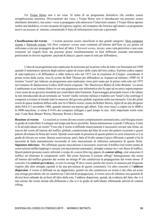 98
DISPENSA DEL CORSO DI CYBERSECURITY - WORMS E BOTNETS
Un Trojan Horse non è un virus. Si tratta di un programma distruttivo che sembra essere
un'applicazione autentica. Diversamente dai virus, i Trojan Horse non si riproducono ma possono essere
altrettanto distruttivi, ma come i virus si propagano solo attraverso l’intervento umano. I Trojan Horse aprono
inoltre una backdoor, ovvero un punto di ingresso segreto, nel computer che fornisce agli utenti o ai programmi
nocivi un accesso al sistema, consentendo il furto di informazioni riservate e personali.
Classificazione dei worms I worms possono essere classificati in due grandi categorie: Host computer
worms e Network worms. Gli Host computer worms sono contenuti all’interno dell’host su cui girano ed
utilizzano a rete per propagarsi da un host all’altro. I Network worms, invece, sono i più pericolosi e non sono
contenuti sul singolo host, ma possono girare simultaneamente su host differenti essendo nativamente
partizionati in diversi segmento payload di attacco; questi usano la rete per diffondersi;
L'idea di un programma auto-replicante fu teorizzata per la prima volta da John von Neumann nel 1949
quando il matematico ipotizzò degli automi capaci di creare delle copie del loro codice. Il primo codice capace
di auto-replicarsi e di diffondersi si ebbe tuttavia solo nel 1971 con la creazione di Creeper, considerato il
primo worm della storia: esso fu scritto da Bob Thomas per diffondersi su Arpanet ed infettare i PDP-10. Il
termine "worm" per indicare un programma auto-replicante viene però usato per la prima volta solo nel 1975
nel romanzo di fantascienza Codice 4GH (titolo originale: The Shockwave Rider) di John Brunner. La storia
è ambientata in un lontano futuro in cui una gigantesca rete informatica che fa capo ad un unico supercomputer
viene usata da un governo mondiale per controllare tutta l'umanità. Il personaggio principale riesce a far saltare
la rete introducendo da un terminale un "worm" (nella versione italiana è tradotto con "tenia") che costringe il
computer a rivelare al mondo tutte le manovre del governo globale registrate nella sua memoria. Uno dei primi
worm di epoca moderna diffusi sulla rete fu il Morris worm, creato da Robert Morris, figlio di un alto dirigente
della NSA il 2 novembre 1988, quando internet era ancora agli albori. Tale virus riuscì a colpire tra le 4000 e
le 6000 macchine, si stima il 4-6% dei computer collegati a quel tempo in rete. Altri importanti worm sono
stati: Code Red, Blaster Worm, Slammer Worm e Stuxnet.
Reazione ai worms Le reazioni ai worms devono essere completamente automatizzate, cioè bisogna essere
in grado di controllare il contagio nel tempo più breve possibile. Senza automazione si perde l’efficacia. Come
si fa ad individuare un worm? Visto che il worm si diffonde massivamente è necessario cercare una firma, un
traccia del worm all’interno del traffico globale, caratterizzata dal fatto di avere dei pattern ricorrenti e questi
pattern diventano la firma del worm. Quindi osservando la presenza di questi pattern in certe situazioni si è in
grado di rilevare un worm. Questa osservazione, però, fatta al livello umano è poco efficiente e quindi si ha la
necessità di farla automatizzata ricorrendo al noto meccanismo di inferenza automatica di queste firme:
Signature inference. Per effettuare questo meccanismo è necessario osservare il traffico (nel nostro punto di
osservazione/sniffer/tapping) e cercare con meccanismi automatici, stringhe comuni tra i vari flussi di traffico.
Questi pattern possono essere utilizzati a scopo di content filtering oppure di content sifting, cioè setacciare il
traffico ed eliminare le componenti ostili. Ma come funzione il content sifting? Immaginiamo che esista
all’interno del traffico generato dai worms un stringa W che caratterizza la propagazione del worm stesso. Il
concetto è la content prevalence, ovvero la stringa W deve essere quella che ricorre in maniera più frequente
rispetto alle altre stringhe (quindi si ha una prevalenza di questo contenuto). Un altro concetto è l’address
dispersion: il worm si diffonde un po dappertutto, quindi ciò che caratterizza un worm è che oltre ad avere
una stringa prevalente che ne caratterizza l’attività di propagazione, il worm cerca di infestare una quantità di
diversi host saltando da un host all’altro della rete; l’address dispersion, quindi, da evidenza del fatto che vi è
una azione del worm mirata alla diffusione e che si è in grado di individuare effettuando attività di content
sifting.
 