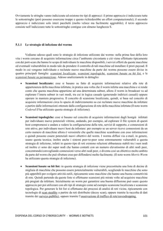 101
DISPENSA DEL CORSO DI CYBERSECURITY - WORMS E BOTNETS
Ovviamente le stringhe vanno indicizzate ed esistono tre tipi di approcci: il primo approccio è indicizzare tutte
le sottostringhe (però possono essercene troppe e questo richiederebbe un effort computazionale); il secondo
approccio è indicizzare solo interi pacchetti (molto veloce ma facilmente aggirabile); il terzo approccio
consiste nell’indicizzare tutte le sottostringhe contigue con almeno lunghezza S.
5.1.1 Le strategie di infezione dei worms
Vediamo adesso quali sono le strategie di infezione utilizzate dai worms: nella prima fase della loro
vita i worm cercano di acquisire informazione circa l’ambiente circostante e ciò viene effettuato tipicamente
con dei port-scan che hanno lo scopo di individuare le macchine disponibili, i servizi offerti da queste macchine
ed eventuali vulnerabilità in modo tale da prendere il controllo di tali macchine ed installare il prori payoad. Il
modo in cui vengono individuate e reclutate nuove macchine da parte dei worms possono essere divise in
quattro principali famiglie: scansioni localizzate, scansioni topologiche, scansioni basate su hit list, e le
scansioni basate su permutazione. Adesso analizziamole in dettaglio:
• Scansioni localizzate: esse si basano su fatto di acquisire informazioni relative alla rete di
appartenenza della macchina infettata; in pratica una volta che il worm infetta una macchina e si rende
conto che questa macchina appartiene ad una determinata subnet, allora il worm in broadcast va ad
esplorare l’intera subnet in vari modi, tra cui in logica casuale (generando indirizzi casuali) oppure
operare in maniera progressiva. Il concetto di scansione localizzata, quindi, si basa sul concetto di
acquisire informazioni circa lo spazio di indirizzamento su cui reclutare nuove macchine da infettare
a partire dalle informazioni ottenute dalla configurazione di rete della macchina infettata (Il noto worm
Codered II ha utilizzato questa strategie di infezione).
• Scansioni topologiche: esse si basano sul concetto di acquisire informazioni dagli hostgià infettati
per individuare nuove potenziali vittime, andando, per esempio, ad esplorare il file system di questi
host compromessi e andare a vedere la configurazione della rete, servizi di supporto, e connessioni di
rete attive, per individuare nuovi host da infestare: per esempio se un server riceve connessioni da un
certo numero di macchine allora è verosimile che quelle macchine scambiano con esso informazioni
e quindi possono essere potenziali nuovi obiettivi del worm. I worms diffusi via e-mail, in genere,
usano questa tecnica; inoltre anche i sistemi peer-to-peer sono estremamente vulnerabili a questa
strategia di infezione, infatti in questo tipo di reti esistono relazioni abbastanza stabili tra i suoi nodi
ed inoltre ci sono dei super nodi che hanno contatti con un numero elevatissimo di altri nodi peer,
concentrando/convogliando connessioni verso altri nodi peer, e diventa così un obiettivo molto ambito
da parte del worm che può sfruttare esso per diffondersi molto facilmente. (Il noto worm Morris Worm
ha utilizzato questa strategie di infezione).
• Scansioni basate su hit list: in questa strategia di infezione viene precostituita una lista di decine di
migliaia di macchine che possono essere potenzialmente vulnerabili, scegliendo le macchine che sono
più appetibili per svolgere attività ostili, tipicamente sono macchine che hanno una buona connettività
di rete. Quindi partendo da queste liste si effettuano scansioni più mirate volte ad acquisire macchine
più pregiati da infettare. Inizialmente un worm per garantirsi una buona diffusione può usare questo
approccio per poi utilizzare con alti tipi di strategie come ad esempio scansione localizzata e scansione
topologica. Per generare le hit list si effettuano dei processi di analisi di reti vicine, tipicamente con
tecnologie di scan stealthy a partire da reti distribuite (decoy scan), oppure tramite la raccolta di dati
tramite dei surveys pubblici, oppure tramite l’osservazione di traffico di rete/eavesdropping.
 