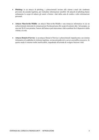 3
DISPENSA DEL CORSO DI CYBERSECURITY - INTRODUZIONE
• Phishing: in un attacco di phishing, i cybercriminali inviano alle vittime e-mail che sembrano
provenire da aziende legittime, per richiedere informazioni sensibili. Gli attacchi di phishing hanno
solitamente lo scopo di indurre gli utenti a fornire i dati della carta di credito o altre informazioni
personali.
• Attacco Man-in-the-Middle: un attacco Man-in-the-Middle è una minaccia informatica in cui un
cybercriminale intercetta le comunicazioni fra due persone allo scopo di sottrarre dati. Ad esempio, su
una rete Wi-Fi non protetta, l'autore dell'attacco può intercettare i dati scambiati fra il dispositivo della
vittima e la rete.
• Attacco Denial of Service: in un attacco Denial of Service i cybercriminali impediscono a un sistema
informatico di soddisfare le richieste legittime, sovraccaricando reti e server con traffico eccessivo. In
questo modo il sistema risulta inutilizzabile, impedendo all'azienda di svolgere funzioni vitali.
 
