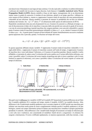 103
DISPENSA DEL CORSO DI CYBERSECURITY - WORMS E BOTNETS
cioè descrivono il fenomeno in una logica di tipo continuo. Ciò che è più utile e realistico in ambito informatico
è utilizzare dei modelli che lavorano in logica discreta; il più famoso è il modello Analytical Active Worm
Propagation Model (AAWP). Questo modello si basa su tale logica: immaginiamo che in un determinato
istante siamo in grado di conoscere il risultato di una infezione, quindi in un tempo specifico i abbiamo un
certo numero di host infettati ni, mentre mi rappresenta il numero totale di macchine che sono potenzialmente
vulnerabili ad una infezione. Questo modello ci permette di ottenere la probabilità che un host sia infettato
mediante tale formula: (mi - ni) / 232
(dove 232
è la dimensione dello spazio di indirizzamento di IPv4).
Dopodichè consideriamo tutta una serie di parametri tra cui, il numero di scansioni sni effettuate al tempo i, un
rate di disconnessione d (dato che le macchine si staccano dalla rete poiché non sono più in grado di lavorare),
e un rate di correzione/patching p (quindi macchine che vengono patchate e non sono più vulnerabili); a questo
punto il numero totale di macchine potenzialmente infettabili si riduce a (1 - p) mi; mentre il numero di infetti
si riduce a pni + dni. A questo punto il numero di host infettati all’istante immediatamente successivo mediante
questa equazione che ci prevede, quindi, l’evoluzione nel tempo del worm:
ni+1 = (1 – d - p) ni + [(1 – p)i
N – ni] [1 – (1 – 1/232
)sni
]
In questa equazione abbiamo alcune variabili: N rappresenta il numero totale di macchine vulnerabili; h è la
taglia della hitlist, s rappresenta il numero di macchine scansite nell’unità di tempo; d rappresenta il numero
di macchine dove viene individuata l’infezione; p è il numero di macchine patchate. Questo modello è molto
affidabile e ci permette di vedere come l’evoluzione del worm cambia con il variare della hitlist utilizzata, così
come è possibile vedere l’evoluzione del worm rispetto al patching rate (più si riesce a patchare e più il worm
limiterà la capacità di infezione), così come è possibile vedere l’evoluzione del worm rispetto al variare del
tempo di infezione:
Ma quali sono le differenze tra i modello AAWP ed il modello SI? Innanzitutto la prima differenza sta nel fatto
che il modello epidemico SI è continuo nel tempo, mentre il modello AAWP è un modello discreto. Altra
differenza è che il tradizionale modello epidemico non è accurato rispetto al AAWP poiché una macchina può
infettare una macchina anche prima di essere completamente infettato perché il modello epidemico è di tipo
biologico, mentre nel campo informatico prima di ifettare una macchina deve installare il proprio payload per
prenderne il controllo. Altra differenza è che i modelli della famiglia SI assumono un tempo di infezione pari
a zero (che non è realistico), non consentendo di modellare ritardi dovuti a congestione e la distanza fra
sorgente e destinazione. Il worm si diffonde rapidamente, in maniera esponenziale, nella fase iniziale, e man
Figura 124
 