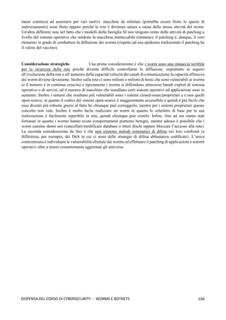 104
DISPENSA DEL CORSO DI CYBERSECURITY - WORMS E BOTNETS
mano comincia ad assestarsi per vari motivi: macchine da infettare (potrebbe essere finito lo spazio di
indirizzamento) sono finite oppure perché la rete è divenuta satura a causa della stessa attività del worm.
Un'altra differenz asta nel fatto che i modelli della famiglia SI non tengono conto delle attività di patching a
livello del sistema operativo che rendono la macchina inattaccabile (immune); il patching è, dunque, il vero
elemento in grado di combattere la diffusione dei worms (rispetto ad una epidemia tradizionale il patching ha
il valore del vaccino).
Considerazione strategiche Una prima considerazione è che i worm sono una minaccia terribile
per la sicurezza della rete poiché diventa difficile controllarne la diffusione, soprattutto in seguito
all’evoluzione della rete e all’aumento della capacità/velocità dei canali di comunicazione la capacità offensiva
dei worm diviene devastante. Inoltre sulla rete ci sono milioni e milioni di hosts che sono vulnerabili ai worms
(e il numero è in continua crescita) e tipicamente i worms si diffondono attraverso banali exploit di sistema
operativo o di servizi, ed il numero di macchine che installano certi sistemi operativi ed applicazioni sono in
aumento. Inoltre i sistemi che risultano più vulnerabili sono i sistemi closed-sourc/proprietati e e non quelli
open-source, in quanto il codice dei sistemi open-source è maggiormente accessibile e quindi è più facile che
esso diventi più robusto grazie al fatto he chiunque può correggerlo, mentre per i sistemi proprietari questo
concetto non vale. Inoltre è molto facile realizzare un worm in quanto lo scheletro di base per la sua
realizzazione è facilmente reperibile in rete, quindi chiunque può crearlo. Infine, fino ad ora siamo stati
fortunati in quanto i worms hanno avuto comportamenti piuttosto benigni, mentre adesso è possibile che i
worm causino danni seri (cancellare/modificare database o interi dischi oppure bloccare l’accesso alla rete).
La seconda considerazione da fare è che non esistono metodi sistematici di difesa nei loro confronti (a
differenza, per esempio, dei DoS in cui ci sono delle strategie di difesa abbastanza codificate). L’unica
contromisura è individuare le vulnerabilità sfruttate dai worms ed effettuare il patching di applicazioni e sistemi
operativi oltre a tenere costantemente aggiornati gli antivirus.
 