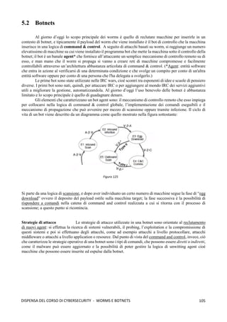 105
DISPENSA DEL CORSO DI CYBERSECURITY - WORMS E BOTNETS
5.2 Botnets
Al giorno d’oggi lo scopo principale dei worms è quello di reclutare macchine per inserirle in un
contesto di botnet, e tipicamente il payload del worm che viene installato è il bot di controllo che la macchina
inserisce in una logica di command & control. A seguito di attacchi basati su worm, si raggiunge un numero
elevatissimo di macchine su cui viene installato il programma bot che mette la macchina sotto il controllo della
botnet; il bot è un banale agent* che fornisce all’attaccante un semplice meccanismo di controllo remoto su di
esso, e man mano che il worm si propaga si vanno a creare reti di macchine compromesse e facilmente
controllabili attraverso un’architettura abbastanza articolata di command & control. (*Agent: entità software
che entra in azione al verificarsi di una determinata condizione e che svolge un compito per conto di un'altra
entità software oppure per conto di una persona che l'ha delegata a svolgerlo.)
Le prime bot sono state utilizzate nelle IRC wars, cioè scontri tra esponenti di idee e scuole di pensiero
diverse. I primi bot sono nati, quindi, per attaccare IRC o per aggiungere al mondo IRC dei servizi aggiuntivi
utili a migliorare la gestione, automatizzandola. Al giorno d’oggi l’uso benevolo delle botnet è abbastanza
limitato e lo scopo principale è quello di guadagnare denaro.
Gli elementi che caratterizzano un bot agent sono: il meccanismo di controllo remoto che esso impiega
per collocarsi nella logica di command & control globale, l’implementazione dei comandi eseguibili e il
meccanismo di propagazione che può avvenire per mezzo di scansione oppure tramite infezione. Il ciclo di
vita di un bot viene descritto da un diagramma come quello mostrato nella figura sottostante:
Si parte da una logica di scansione, e dopo aver individuato un certo numero di macchine segue la fase di “egg
download” ovvero il deposito del payload ostile sulla macchina target; la fase successiva è la possibilità di
rispondere a comandi nella catena di command and control realizzata a cui si ritorna con il processo di
scansione; a questo punto si ricomincia.
Strategie di attacco Le strategie di attacco utilizzate in una botnet sono orientate al reclutamento
di nuovi agent: si effettua la ricerca di sistemi vulnerabili, il probing, l’exploitation e la compromissione di
questi sistemi e poi si effettuano degli attacchi, come ad esempio attacchi a livello protocollare, attacchi
middleware o attacchi a livello application o resource. Dal punto di vista del command and control, invece, ciò
che caratterizza le strategie operative di una botnet sono i tipi di comandi, che possono essere diretti o indiretti,
come il malware può essere aggiornato e la possibilità di poter gestire la logica di unwitting agent cioè
macchine che possono essere inserite ed espulse dalla botnet.
Figura 125
 