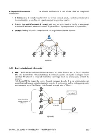 106
DISPENSA DEL CORSO DI CYBERSECURITY - WORMS E BOTNETS
Componenti architetturali La struttura architetturale di una botnet conta tre componenti
fondamentali:
• Il botmaster: è il controllore della botnet che invia i comandi remoti, e di fatto controlla tutti i
terminali infetti; è la macchina più pregiata e quindi va nascosta al meglio;
• I server intermedi (Command & control): essi sono una gerarchia di server che si occupano di
schermare il bostmaster, ricevono i comandi da quest’ultimo e li propagano verso la legione di bot;
• I bot (o Zombie): essi sono i computer infetti che eseguiranno i comandi trasmessi.
5.2.1 I meccanismi di controllo remoto
• IRC: Molti bot utilizzano meccanismi di Commad & Control basati su IRC, in cui vi è un server
IRC sotto il controllo del botmaster che funge da commadn & control server; i bot si collegano ad uno
specifico IRC channel su server ed interpretano i messaggi inviati sul channel come comandi da
eseguire.
Tale logica IRC ha sia pro che contro: il grande vantaggio è quello di avere un’infrastruttura di
controllo completamente centralizzata e molto semplice da gestire, ma in qualche modo questo è anche
uno svantaggio perché l’architettura centralizzata è un single point of failure.
Figura 126
Figura 127
 
